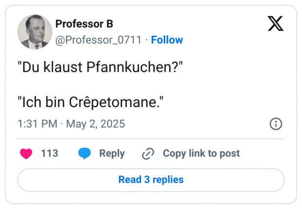 "Du klaust Pfannkuchen?"

"Ich bin Crêpetomane."
:großer_oranger_kreis:
1

