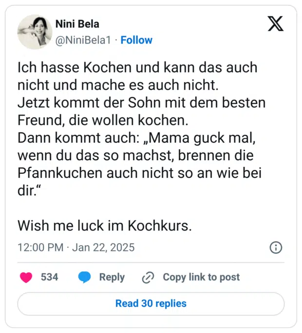 Ich hasse Kochen und kann das auch nicht und mache es auch nicht.
Jetzt kommt der Sohn mit dem besten Freund, die wollen kochen.
Dann kommt auch: „Mama guck mal, wenn du das so machst, brennen die Pfannkuchen auch nicht so an wie bei dir.“
Wish me luck im Kochkurs.