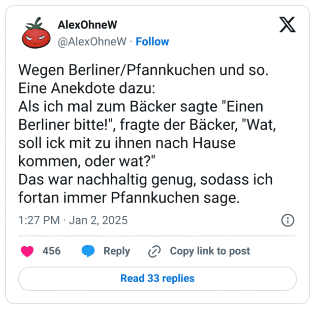 Wegen Berliner/Pfannkuchen und so. Eine Anekdote dazu:
Als ich mal zum Bäcker sagte "Einen Berliner bitte!", fragte der Bäcker, "Wat, soll ick mit zu ihnen nach Hause kommen, oder wat?"
Das war nachhaltig genug, sodass ich fortan immer Pfannkuchen sage.