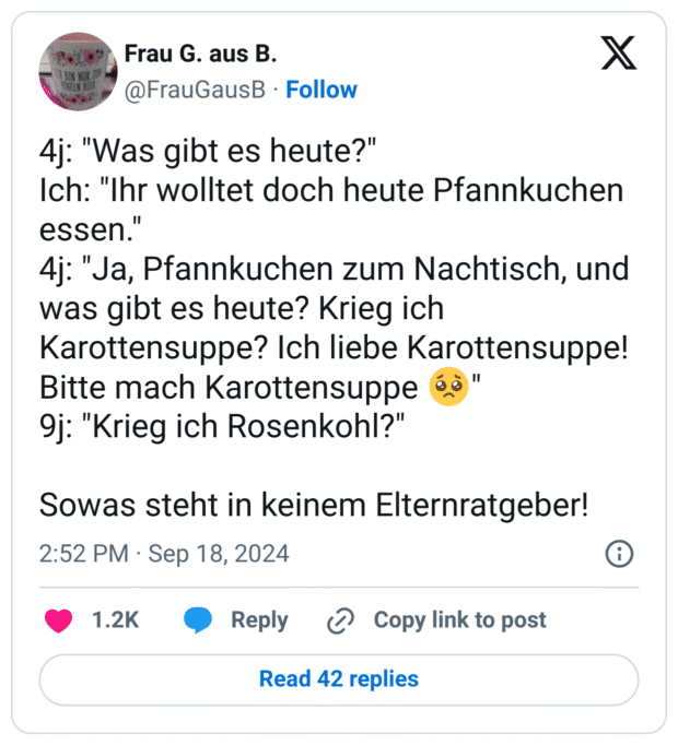 4j: "Was gibt es heute?"
Ich: "Ihr wolltet doch heute Pfannkuchen essen."
4j: "Ja, Pfannkuchen zum Nachtisch, und was gibt es heute? Krieg ich Karottensuppe? Ich liebe Karottensuppe! Bitte mach Karottensuppe :bettelndes_gesicht:"
9j: "Krieg ich Rosenkohl?"
Sowas steht in keinem Elternratgeber!