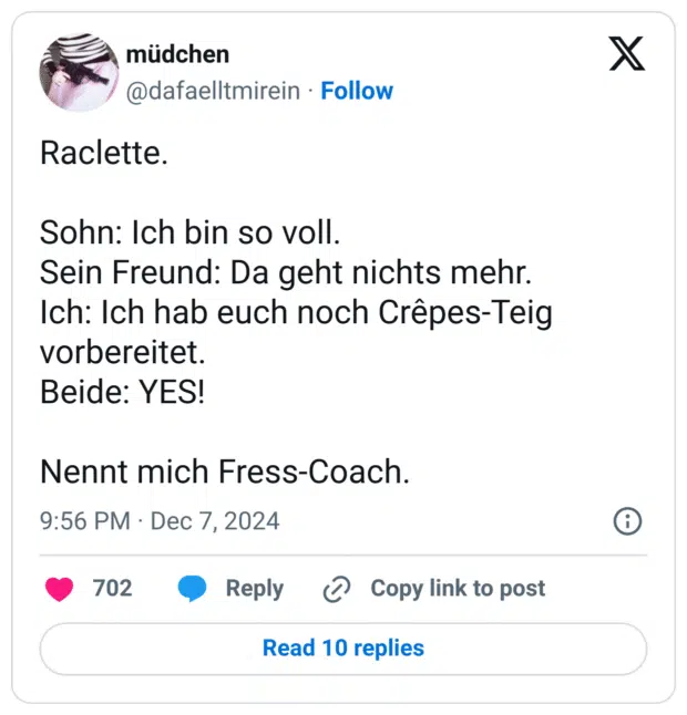 Raclette.
Sohn: Ich bin so voll.
Sein Freund: Da geht nichts mehr.
Ich: Ich hab euch noch Crêpes-Teig vorbereitet.
Beide: YES!
Nennt mich Fress-Coach.