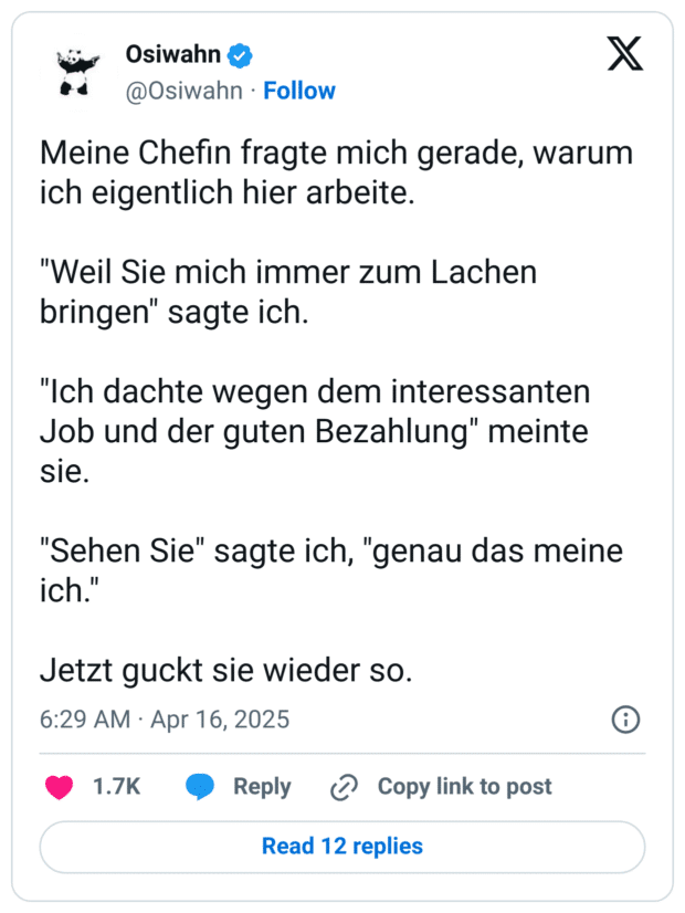 Meine Chefin fragte mich gerade, warum ich eigentlich hier arbeite.

"Weil Sie mich immer zum Lachen bringen" sagte ich.

"Ich dachte wegen dem interessanten Job und der guten Bezahlung" meinte sie.

"Sehen Sie" sagte ich, "genau das meine ich."

Jetzt guckt sie wieder so.