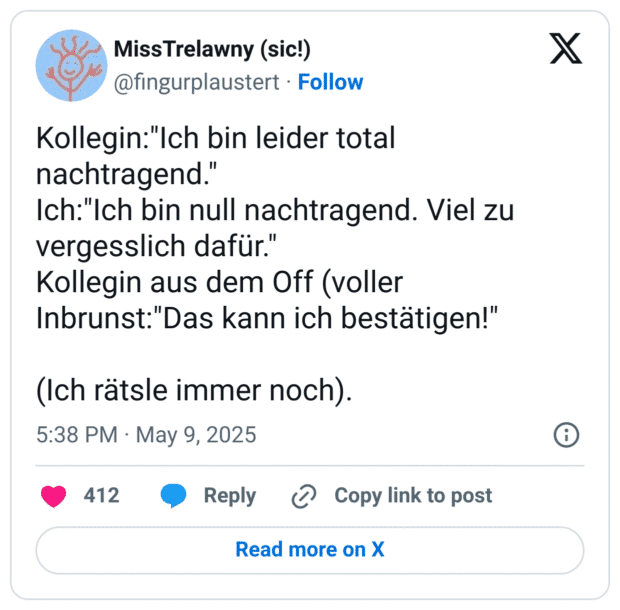 Kollegin:"Ich bin leider total nachtragend."
Ich:"Ich bin null nachtragend. Viel zu vergesslich dafür."
Kollegin aus dem Off (voller Inbrunst:"Das kann ich bestätigen!"

(Ich rätsle immer noch).