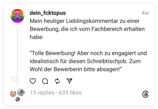 Mein heutiger Lieblingskommentar zu einer Bewerbung, die ich vom Fachbereich erhalten habe:
“Tolle Bewerbung! Aber noch zu engagiert und idealistisch für diesen Schreibtischjob. Zum Wohl der Bewerberin bitte absagen!”