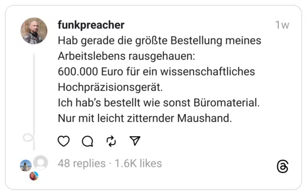 Hab gerade die größte Bestellung meines Arbeitslebens rausgehauen:
600.000 Euro für ein wissenschaftliches Hochpräzisionsgerät.
Ich hab’s bestellt wie sonst Büromaterial.
Nur mit leicht zitternder Maushand.