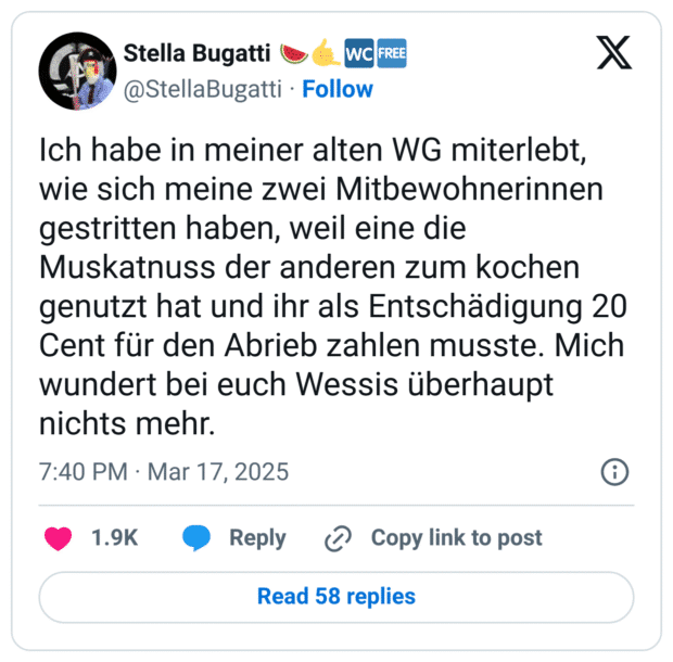 Ich habe in meiner alten WG miterlebt, wie sich meine zwei Mitbewohnerinnen gestritten haben, weil eine die Muskatnuss der anderen zum kochen genutzt hat und ihr als Entschädigung 20 Cent für den Abrieb zahlen musste. Mich wundert bei euch Wessis überhaupt nichts mehr.