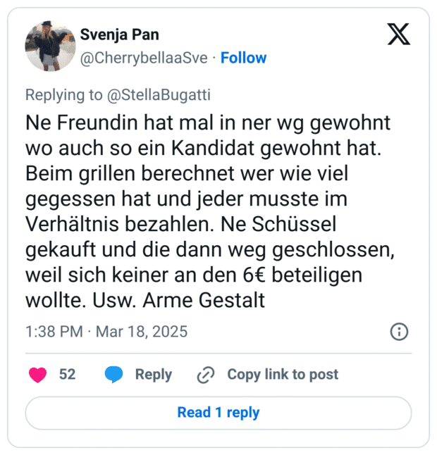 Ne Freundin hat mal in ner wg gewohnt wo auch so ein Kandidat gewohnt hat. Beim grillen berechnet wer wie viel gegessen hat und jeder musste im Verhältnis bezahlen. Ne Schüssel gekauft und die dann weg geschlossen, weil sich keiner an den 6€ beteiligen wollte. Usw. Arme Gestalt