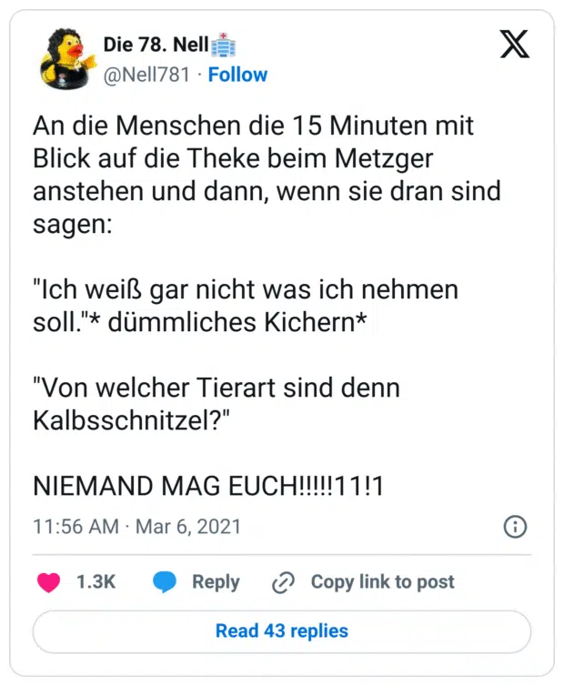 An die Menschen die 15 Minuten mit Blick auf die Theke beim Metzger anstehen und dann, wenn sie dran sind sagen:

"Ich weiß gar nicht was ich nehmen soll."* dümmliches Kichern*

"Von welcher Tierart sind denn Kalbsschnitzel?"

NIEMAND MAG EUCH!!!!!11!1