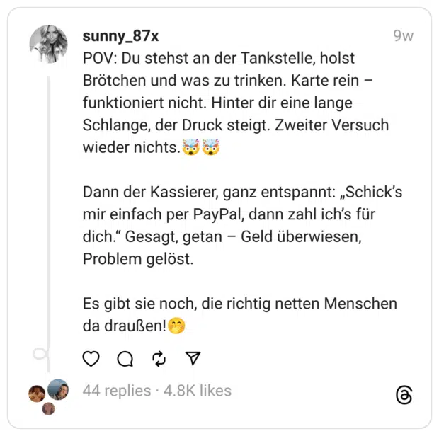 POV: Du stehst an der Tankstelle, holst Brötchen und was zu trinken. Karte rein –funktioniert nicht. Hinter dir eine lange Schlange, der Druck steigt. Zweiter Versuch wieder nichts.🤯🤯
Dann der Kassierer, ganz entspannt: „Schick’s mir einfach per PayPal, dann zahl ich’s für dich.“ Gesagt, getan – Geld überwiesen, Problem gelöst.
Es gibt sie noch, die richtig netten Menschen da draußen!🤭