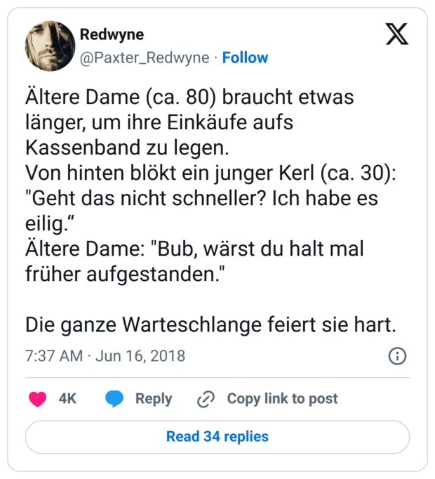 Ältere Dame (ca. 80) braucht etwas länger, um ihre Einkäufe aufs Kassenband zu legen.
Von hinten blökt ein junger Kerl (ca. 30): "Geht das nicht schneller? Ich habe es eilig.“
Ältere Dame: "Bub, wärst du halt mal früher aufgestanden."

Die ganze Warteschlange feiert sie hart.
