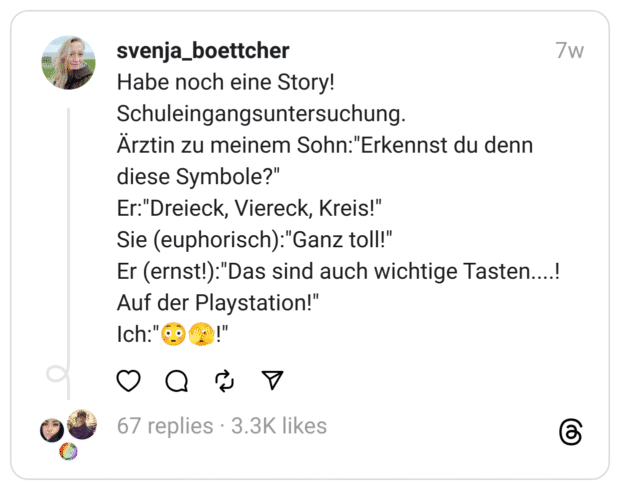 Habe noch eine Story!
Schuleingangsuntersuchung.
Ärztin zu meinem Sohn:"Erkennst du denn diese Symbole?"
Er:"Dreieck, Viereck, Kreis!"
Sie (euphorisch):"Ganz toll!"
Er (ernst!):"Das sind auch wichtige Tasten....!
Auf der Playstation!"
Ich:"😳🫣!"