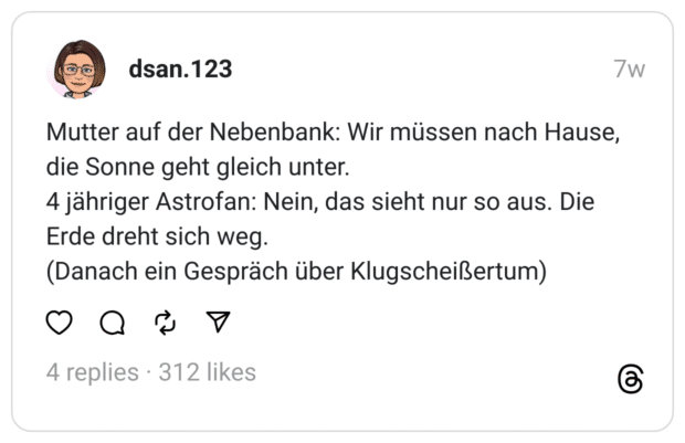Mutter auf der Nebenbank: Wir müssen nach Hause, die Sonne geht gleich unter.
4 jähriger Astrofan: Nein, das sieht nur so aus. Die Erde dreht sich weg.
(Danach ein Gespräch über Klugscheißertum)