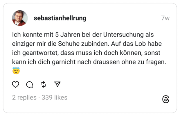 Ich konnte mit 5 Jahren bei der Untersuchung als einziger mir die Schuhe zubinden. Auf das Lob habe ich geantwortet, dass muss ich doch können, sonst kann ich dich garnicht nach draussen ohne zu fragen. 😇