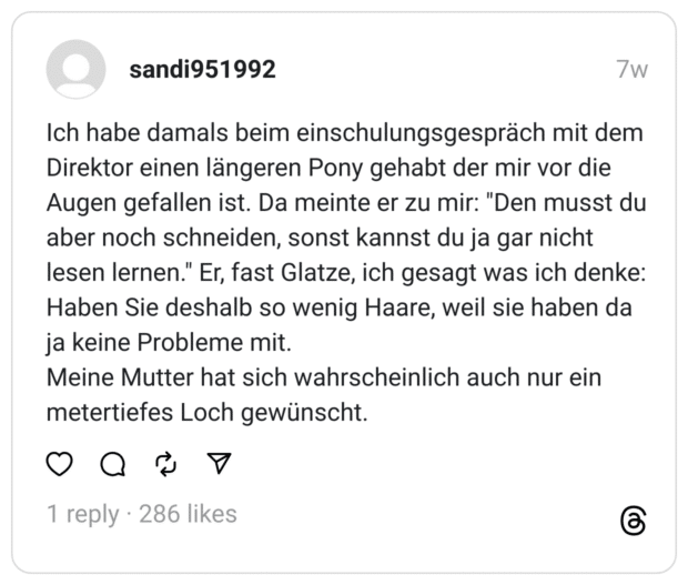Ich habe damals beim einschulungsgespräch mit dem Direktor einen längeren Pony gehabt der mir vor die Augen gefallen ist. Da meinte er zu mir: "Den musst du aber noch schneiden, sonst kannst du ja gar nicht lesen lernen." Er, fast Glatze, ich gesagt was ich denke: Haben Sie deshalb so wenig Haare, weil sie haben da ja keine Probleme mit.
Meine Mutter hat sich wahrscheinlich auch nur ein metertiefes Loch gewünscht.