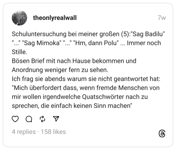 Schuluntersuchung bei meiner großen (5):"Sag Badilu" "..." "Sag Mimoka" "..." "Hm, dann Polu" ... Immer noch Stille.
Bösen Brief mit nach Hause bekommen und Anordnung weniger fern zu sehen.
Ich frag sie abends warum sie nicht geantwortet hat: "Mich überfordert dass, wenn fremde Menschen von mir wollen irgendwelche Quatschwörter nach zu sprechen, die einfach keinen Sinn machen"