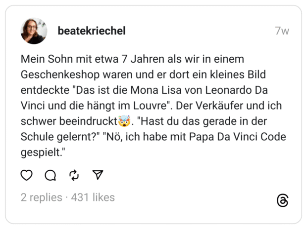 Mein Sohn mit etwa 7 Jahren als wir in einem Geschenkeshop waren und er dort ein kleines Bild entdeckte "Das ist die Mona Lisa von Leonardo Da Vinci und die hängt im Louvre". Der Verkäufer und ich schwer beeindruckt🤯. "Hast du das gerade in der Schule gelernt?" "Nö, ich habe mit Papa Da Vinci Code gespielt."