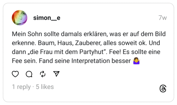Mein Sohn sollte damals erklären, was er auf dem Bild erkenne. Baum, Haus, Zauberer, alles soweit ok. Und dann „die Frau mit dem Partyhut“. Fee! Es sollte eine Fee sein. Fand seine Interpretation besser 🤷‍♀️