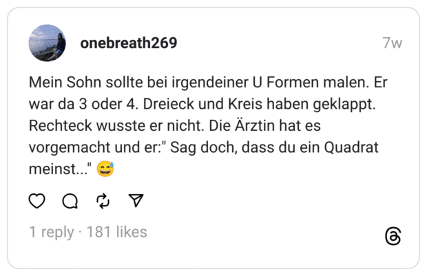 Mein Sohn sollte bei irgendeiner U Formen malen. Er war da 3 oder 4. Dreieck und Kreis haben geklappt. Rechteck wusste er nicht. Die Ärztin hat es vorgemacht und er:" Sag doch, dass du ein Quadrat meinst..." 😅
