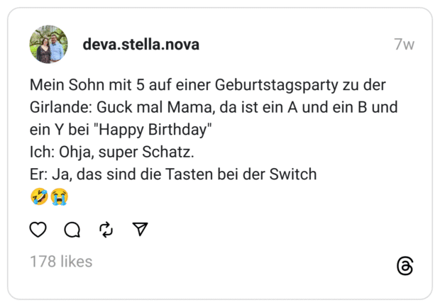 Mein Sohn mit 5 auf einer Geburtstagsparty zu der Girlande: Guck mal Mama, da ist ein A und ein B und ein Y bei "Happy Birthday"
Ich: Ohja, super Schatz.
Er: Ja, das sind die Tasten bei der Switch
🤣😭