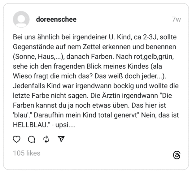 Bei uns ähnlich bei irgendeiner U. Kind, ca 2-3J, sollte Gegenstände auf nem Zettel erkennen und benennen (Sonne, Haus,...), danach Farben. Nach rot,gelb,grün, sehe ich den fragenden Blick meines Kindes (ala Wieso fragt die mich das? Das weiß doch jeder...). Jedenfalls Kind war irgendwann bockig und wollte die letzte Farbe nicht sagen. Die Ärztin irgendwann "Die Farben kannst du ja noch etwas üben. Das hier ist 'blau'." Daraufhin mein Kind total genervt" Nein, das ist HELLBLAU." - upsi....