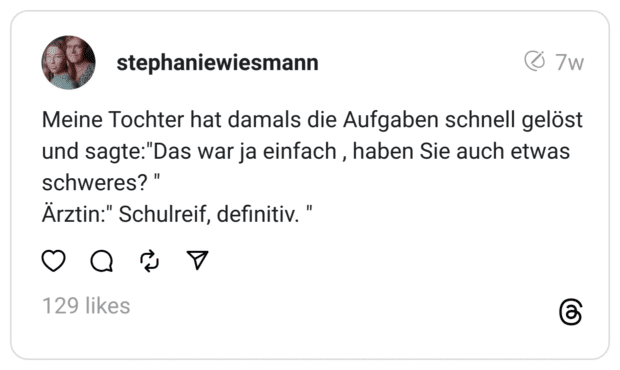 Meine Tochter hat damals die Aufgaben schnell gelöst und sagte:"Das war ja einfach , haben Sie auch etwas schweres? "
Ärztin:" Schulreif, definitiv. "