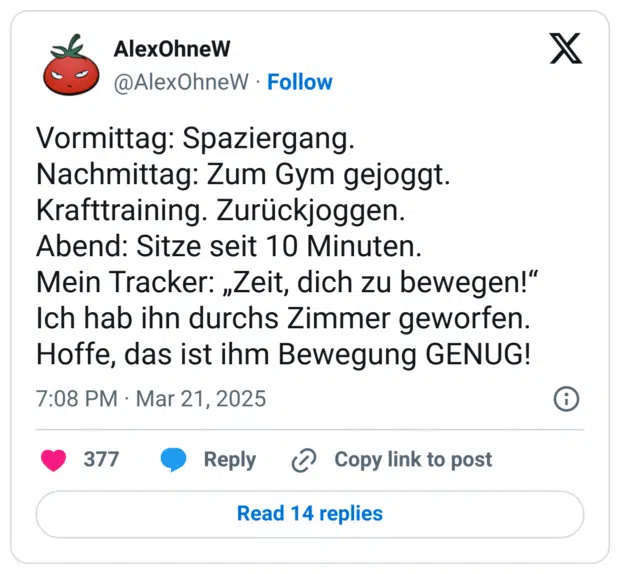 Vormittag: Spaziergang.
Nachmittag: Zum Gym gejoggt. Krafttraining. Zurückjoggen.
Abend: Sitze seit 10 Minuten. 
Mein Tracker: „Zeit, dich zu bewegen!“
Ich hab ihn durchs Zimmer geworfen. Hoffe, das ist ihm Bewegung GENUG!
