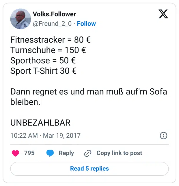 Fitnesstracker = 80 €
Turnschuhe = 150 €
Sporthose = 50 €
Sport T-Shirt 30 €

Dann regnet es und man muß auf'm Sofa bleiben.

UNBEZAHLBAR
