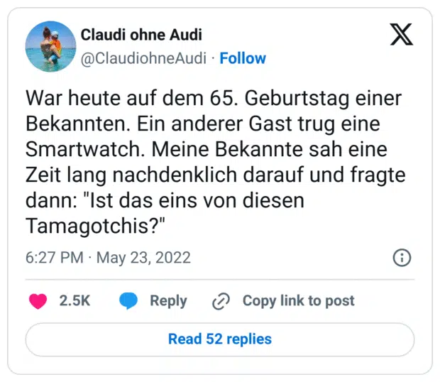 War heute auf dem 65. Geburtstag einer Bekannten. Ein anderer Gast trug eine Smartwatch. Meine Bekannte sah eine Zeit lang nachdenklich darauf und fragte dann: "Ist das eins von diesen Tamagotchis?"
