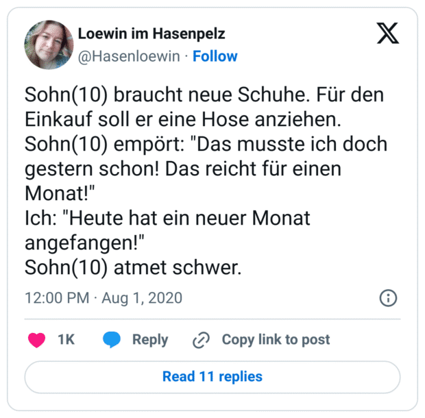 Sohn(10) braucht neue Schuhe. Für den Einkauf soll er eine Hose anziehen.
Sohn(10) empört: "Das musste ich doch gestern schon! Das reicht für einen Monat!"
Ich: "Heute hat ein neuer Monat angefangen!"
Sohn(10) atmet schwer.