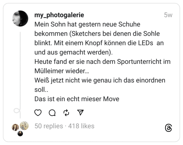Mein Sohn hat gestern neue Schuhe bekommen (Sketchers bei denen die Sohle blinkt. Mit einem Knopf können die LEDs an und aus gemacht werden).
Heute fand er sie nach dem Sportunterricht im Mülleimer wieder…
Weiß jetzt nicht wie genau ich das einordnen soll..
Das ist ein echt mieser Move