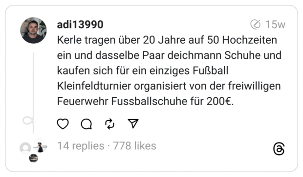 Kerle tragen über 20 Jahre auf 50 Hochzeiten ein und dasselbe Paar deichmann Schuhe und kaufen sich für ein einziges Fußball Kleinfeldturnier organisiert von der freiwilligen Feuerwehr Fussballschuhe für 200€.
