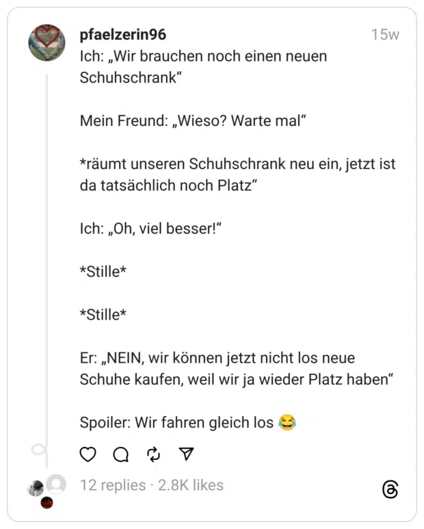 Ich: „Wir brauchen noch einen neuen Schuhschrank“
Mein Freund: „Wieso? Warte mal“
*räumt unseren Schuhschrank neu ein, jetzt ist da tatsächlich noch Platz“
Ich: „Oh, viel besser!“
*Stille*
*Stille*
Er: „NEIN, wir können jetzt nicht los neue Schuhe kaufen, weil wir ja wieder Platz haben“
Spoiler: Wir fahren gleich los 😂