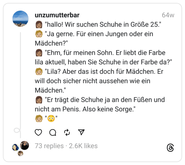 👩🏽 "hallo! Wir suchen Schuhe in Größe 25."
🧑🏼 "Ja gerne. Für einen Jungen oder ein Mädchen?"
👩🏽 "Ehm, für meinen Sohn. Er liebt die Farbe lila aktuell, haben Sie Schuhe in der Farbe da?"
🧑🏼 "Lila? Aber das ist doch für Mädchen. Er will doch sicher nicht aussehen wie ein Mädchen."
👩🏽 "Er trägt die Schuhe ja an den Füßen und nicht am Penis. Also keine Sorge."
🧑🏼 "😳"