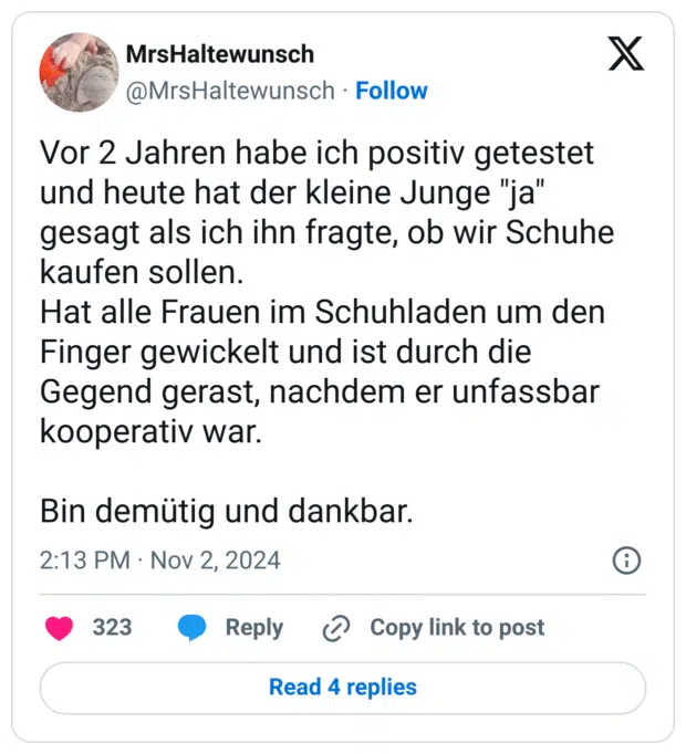 Vor 2 Jahren habe ich positiv getestet und heute hat der kleine Junge "ja" gesagt als ich ihn fragte, ob wir Schuhe kaufen sollen.
Hat alle Frauen im Schuhladen um den Finger gewickelt und ist durch die Gegend gerast, nachdem er unfassbar kooperativ war.

Bin demütig und dankbar.
