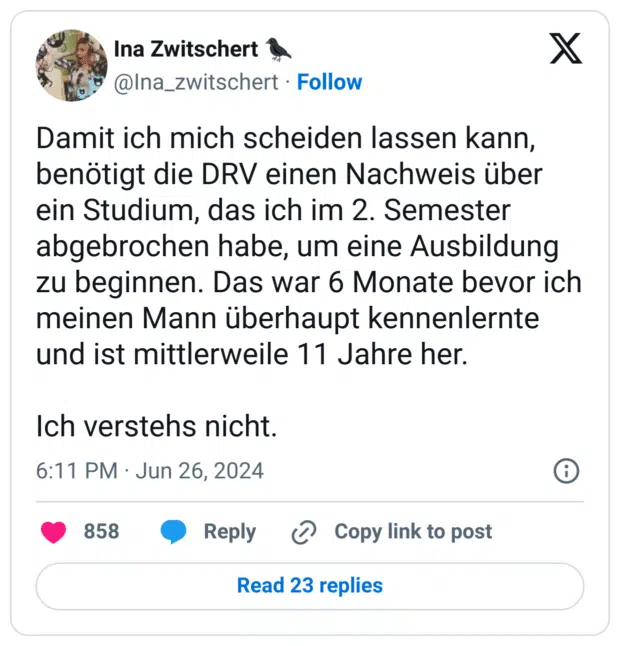 Damit ich mich scheiden lassen kann, benötigt die DRV einen Nachweis über ein Studium, das ich im 2. Semester abgebrochen habe, um eine Ausbildung zu beginnen. Das war 6 Monate bevor ich meinen Mann überhaupt kennenlernte und ist mittlerweile 11 Jahre her.
Ich verstehs nicht.