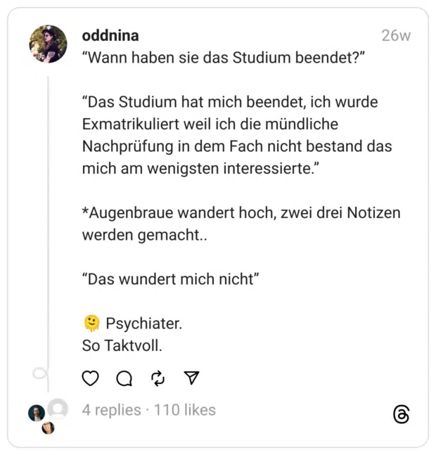 “Wann haben sie das Studium beendet?”
“Das Studium hat mich beendet, ich wurde Exmatrikuliert weil ich die mündliche Nachprüfung in dem Fach nicht bestand das mich am wenigsten interessierte.”
*Augenbraue wandert hoch, zwei drei Notizen werden gemacht..
“Das wundert mich nicht”
🫠 Psychiater.
So Taktvoll.