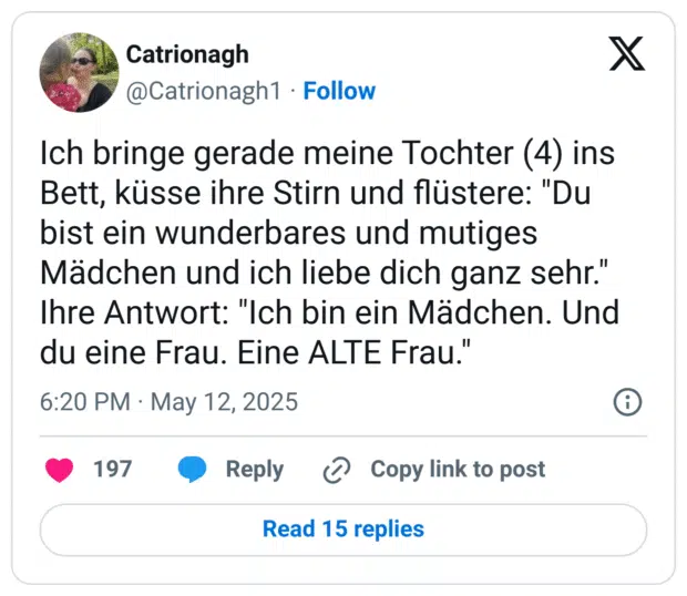 Ich bringe gerade meine Tochter (4) ins Bett, küsse ihre Stirn und flüstere: "Du bist ein wunderbares und mutiges Mädchen und ich liebe dich ganz sehr." Ihre Antwort: "Ich bin ein Mädchen. Und du eine Frau. Eine ALTE Frau.