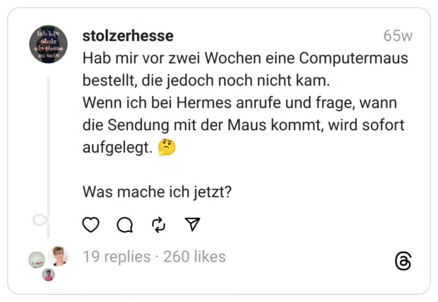Hab mir vor zwei Wochen eine Computermaus bestellt, die jedoch noch nicht kam.
Wenn ich bei Hermes anrufe und frage, wann die Sendung mit der Maus kommt, wird sofort aufgelegt. 🤔
Was mache ich jetzt?
