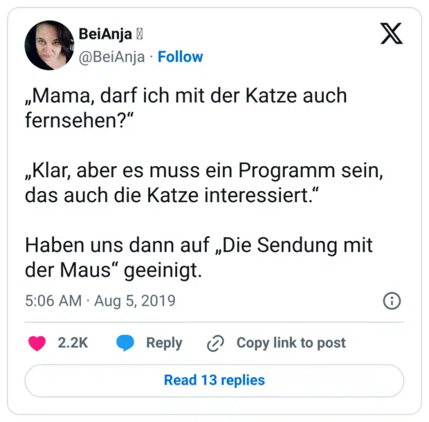 „Mama, darf ich mit der Katze auch fernsehen?“

„Klar, aber es muss ein Programm sein, das auch die Katze interessiert.“

Haben uns dann auf „Die Sendung mit der Maus“ geeinigt.
