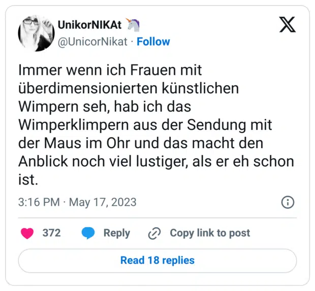 Immer wenn ich Frauen mit überdimensionierten künstlichen Wimpern seh, hab ich das Wimperklimpern aus der Sendung mit der Maus im Ohr und das macht den Anblick noch viel lustiger, als er eh schon ist.
