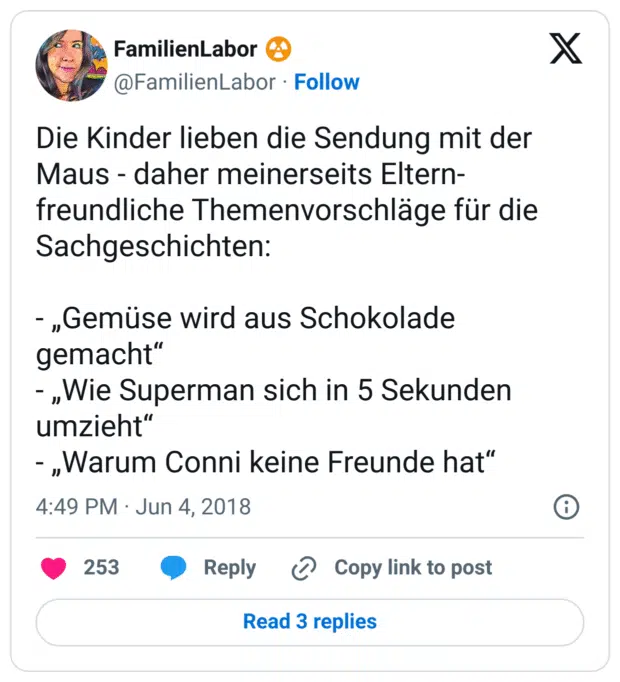 Die Kinder lieben die Sendung mit der Maus - daher meinerseits Eltern-freundliche Themenvorschläge für die Sachgeschichten:

- „Gemüse wird aus Schokolade gemacht“
- „Wie Superman sich in 5 Sekunden umzieht“
- „Warum Conni keine Freunde hat“