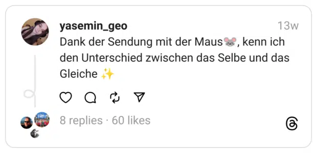 Dank der Sendung mit der Maus🐭, kenn ich den Unterschied zwischen das Selbe und das Gleiche ✨
