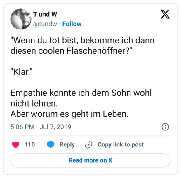 "Wenn du tot bist, bekomme ich dann diesen coolen Flaschenöffner?"

"Klar."

Empathie konnte ich dem Sohn wohl nicht lehren.
Aber worum es geht im Leben.