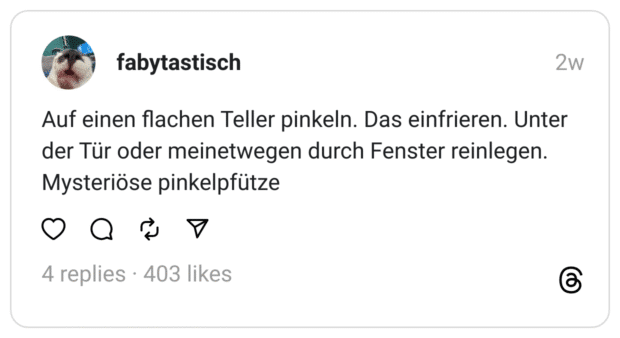 Auf einen flachen Teller pinkeln. Das einfrieren. Unter der Tür oder meinetwegen durch Fenster reinlegen. Mysteriöse pinkelpfütze
