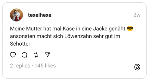 Meine Mutter hat mal Käse in eine Jacke genäht 😎 ansonsten macht sich Löwenzahn sehr gut im Schotter