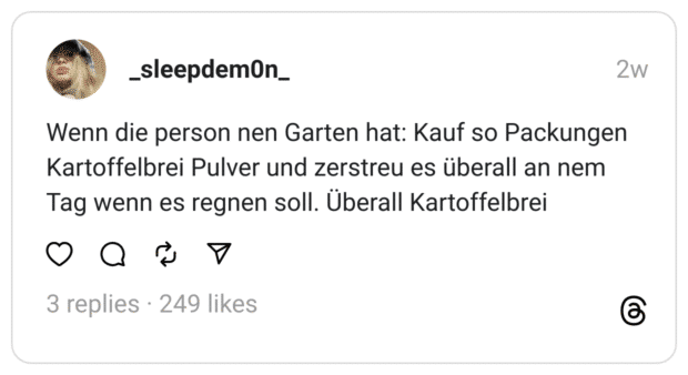 Wenn die person nen Garten hat: Kauf so Packungen Kartoffelbrei Pulver und zerstreu es überall an nem Tag wenn es regnen soll. Überall Kartoffelbrei