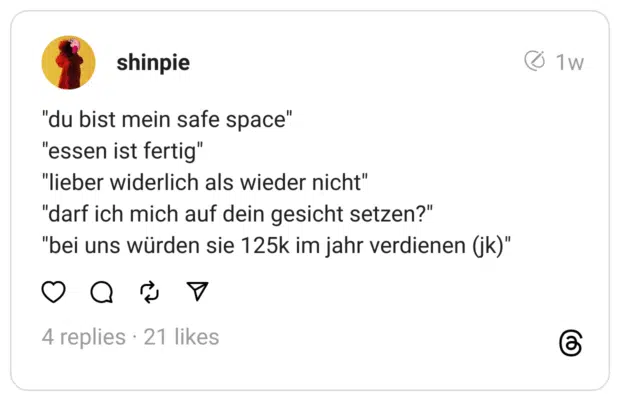  "du bist mein safe space"
"essen ist fertig"
"lieber widerlich als wieder nicht"
"darf ich mich auf dein gesicht setzen?"
"bei uns würden sie 125k im jahr verdienen (jk)"