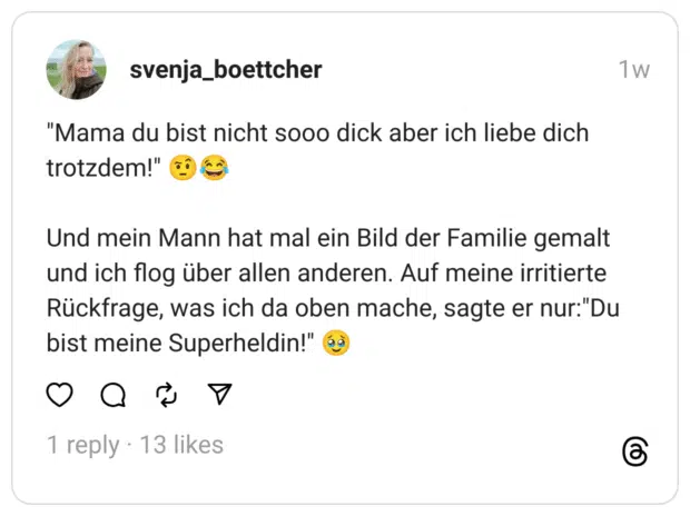 "Mama du bist nicht sooo dick aber ich liebe dich trotzdem!" 🤨😂
Und mein Mann hat mal ein Bild der Familie gemalt und ich flog über allen anderen. Auf meine irritierte Rückfrage, was ich da oben mache, sagte er nur:"Du bist meine Superheldin!" 🥹