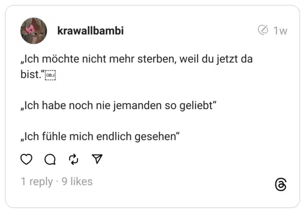 „Ich möchte nicht mehr sterben, weil du jetzt da bist.“￼
„Ich habe noch nie jemanden so geliebt“
„Ich fühle mich endlich gesehen“