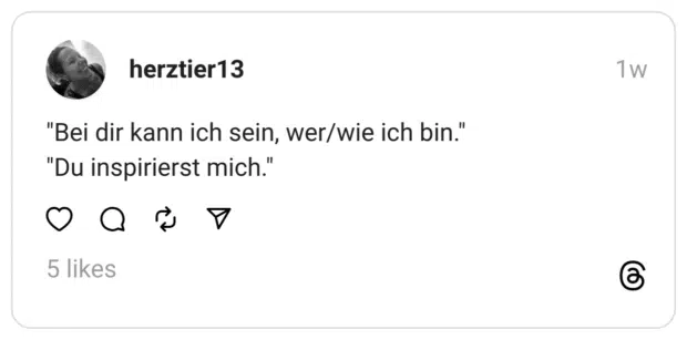 "Bei dir kann ich sein, wer/wie ich bin."
"Du inspirierst mich."